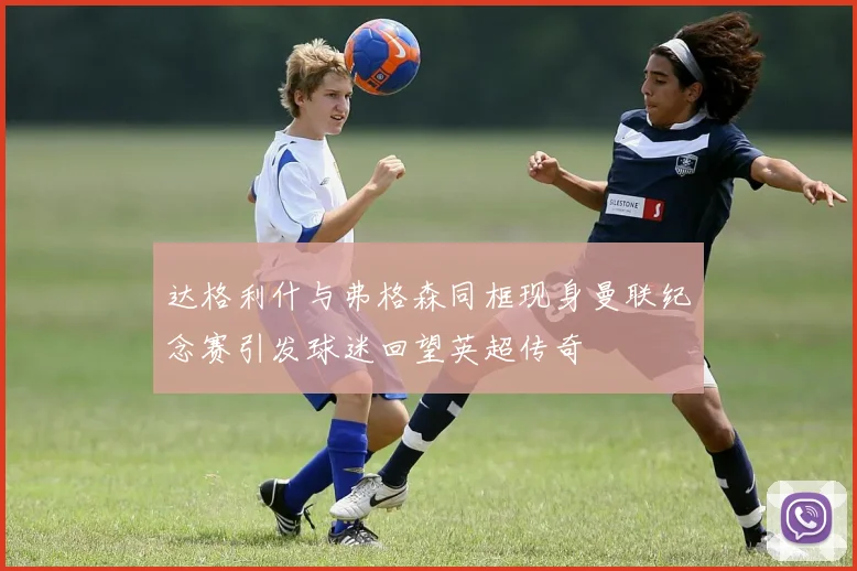 达格利什与弗格森同框现身曼联纪念赛引发球迷回望英超传奇
