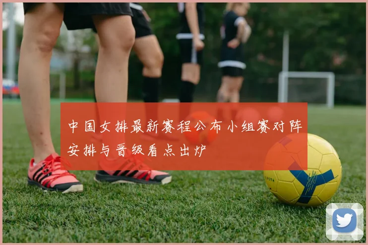 中国女排最新赛程公布小组赛对阵安排与晋级看点出炉