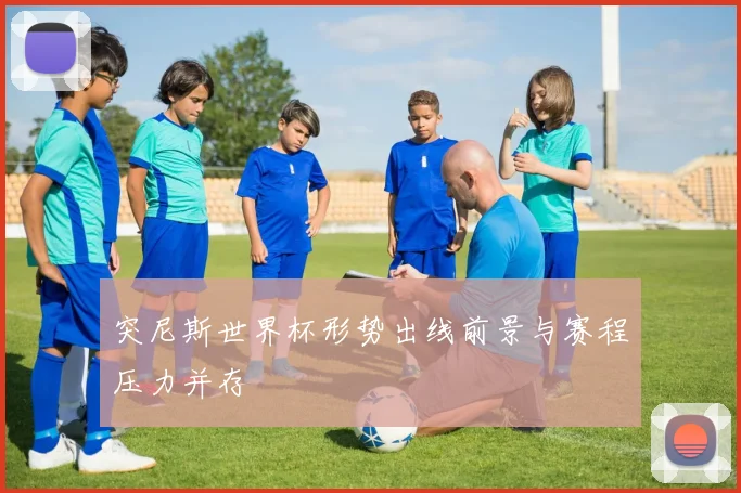 突尼斯世界杯形势出线前景与赛程压力并存